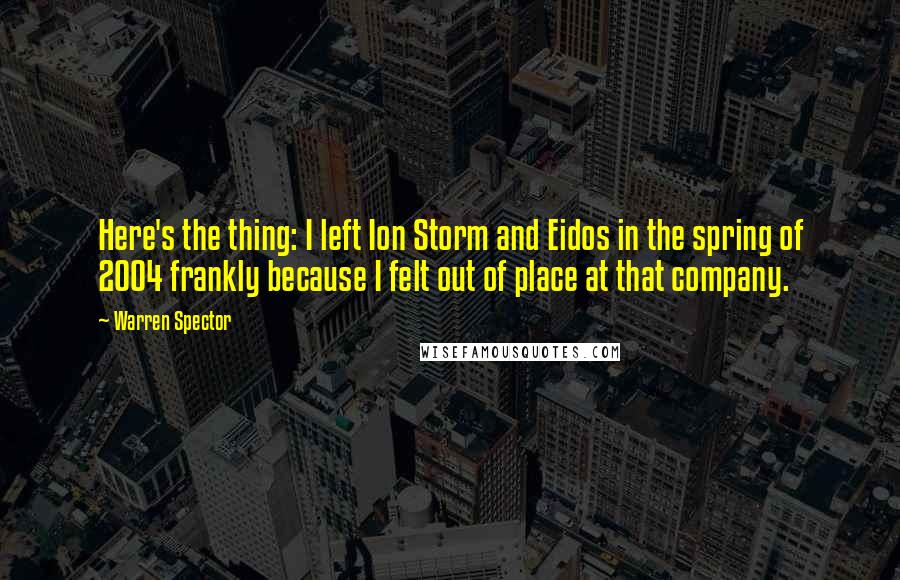 Warren Spector Quotes: Here's the thing: I left Ion Storm and Eidos in the spring of 2004 frankly because I felt out of place at that company.
