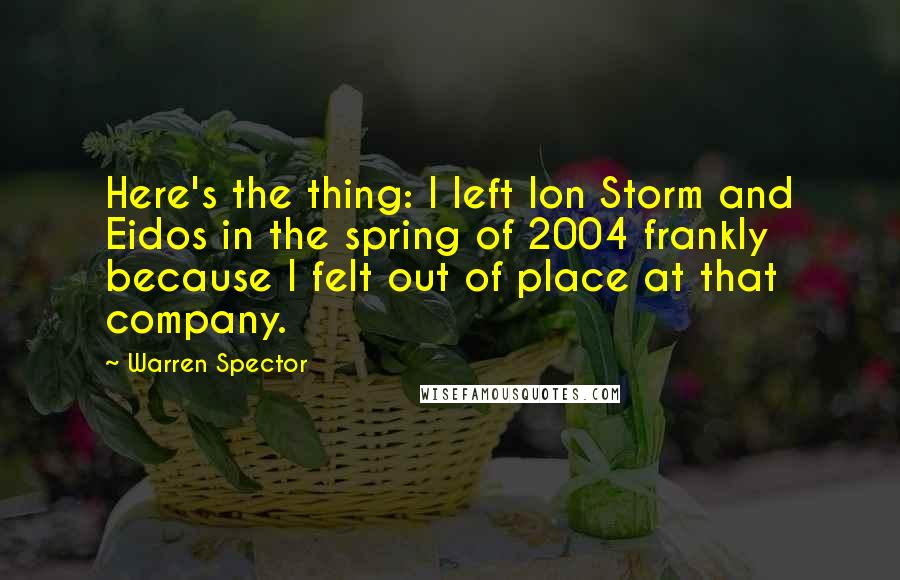 Warren Spector Quotes: Here's the thing: I left Ion Storm and Eidos in the spring of 2004 frankly because I felt out of place at that company.
