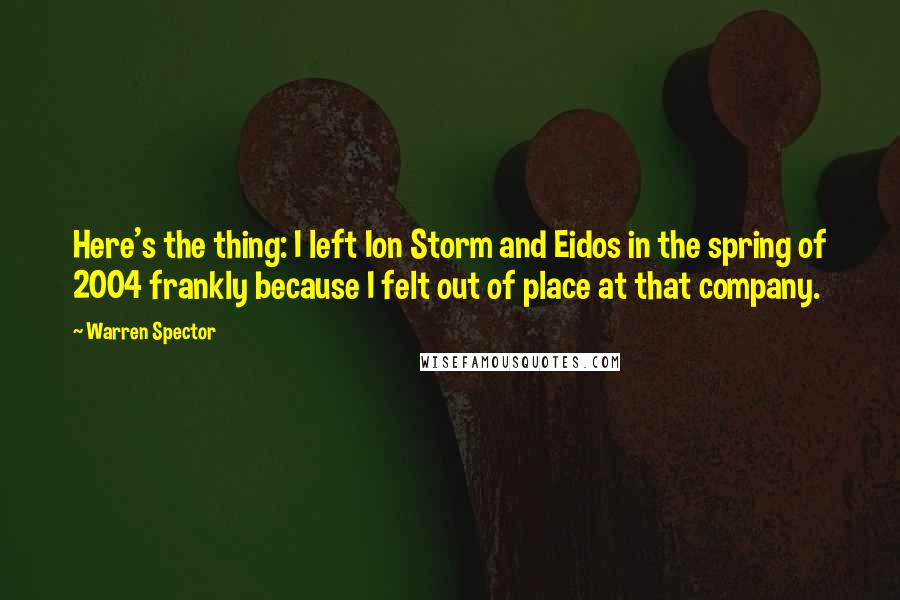 Warren Spector Quotes: Here's the thing: I left Ion Storm and Eidos in the spring of 2004 frankly because I felt out of place at that company.