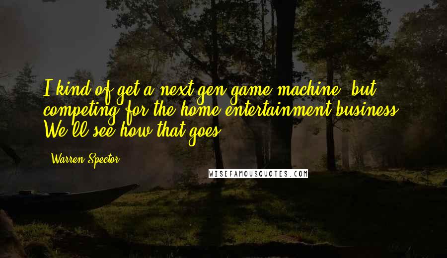 Warren Spector Quotes: I kind of get a next-gen game machine, but competing for the home entertainment business? We'll see how that goes.