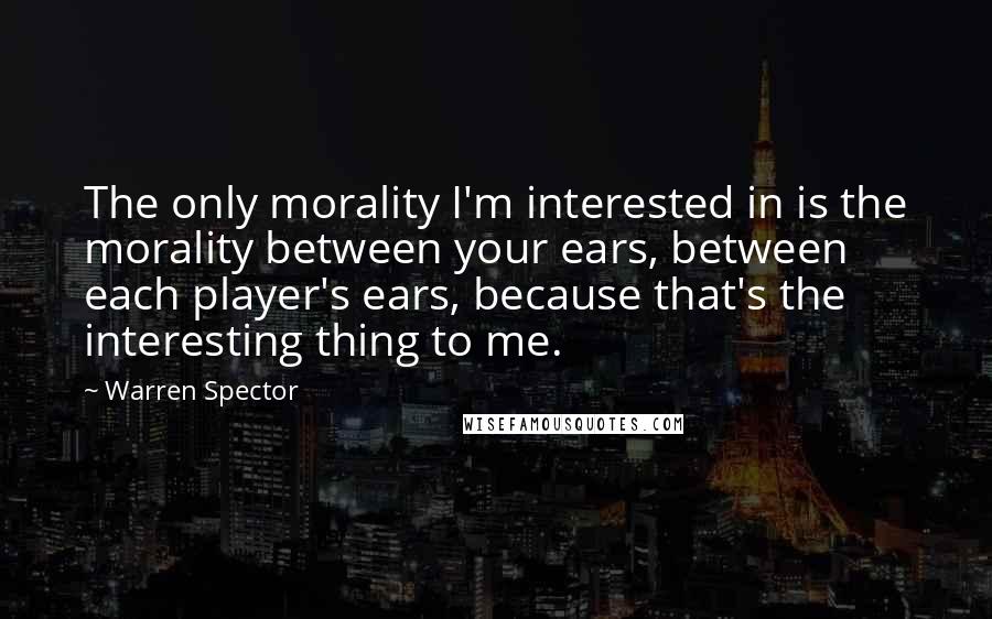 Warren Spector Quotes: The only morality I'm interested in is the morality between your ears, between each player's ears, because that's the interesting thing to me.