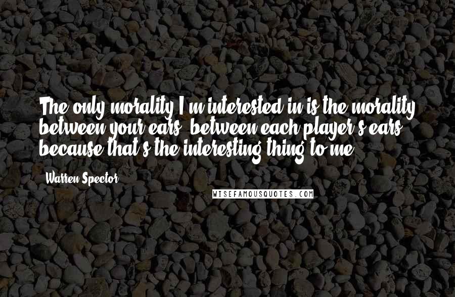 Warren Spector Quotes: The only morality I'm interested in is the morality between your ears, between each player's ears, because that's the interesting thing to me.