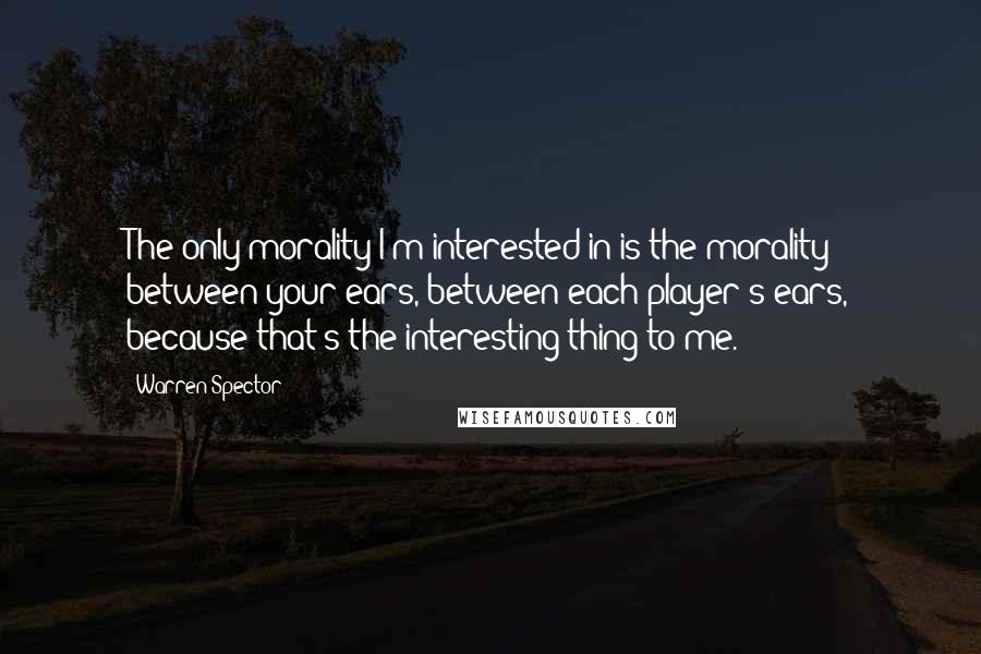 Warren Spector Quotes: The only morality I'm interested in is the morality between your ears, between each player's ears, because that's the interesting thing to me.