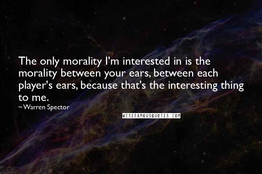 Warren Spector Quotes: The only morality I'm interested in is the morality between your ears, between each player's ears, because that's the interesting thing to me.