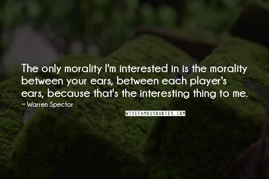 Warren Spector Quotes: The only morality I'm interested in is the morality between your ears, between each player's ears, because that's the interesting thing to me.
