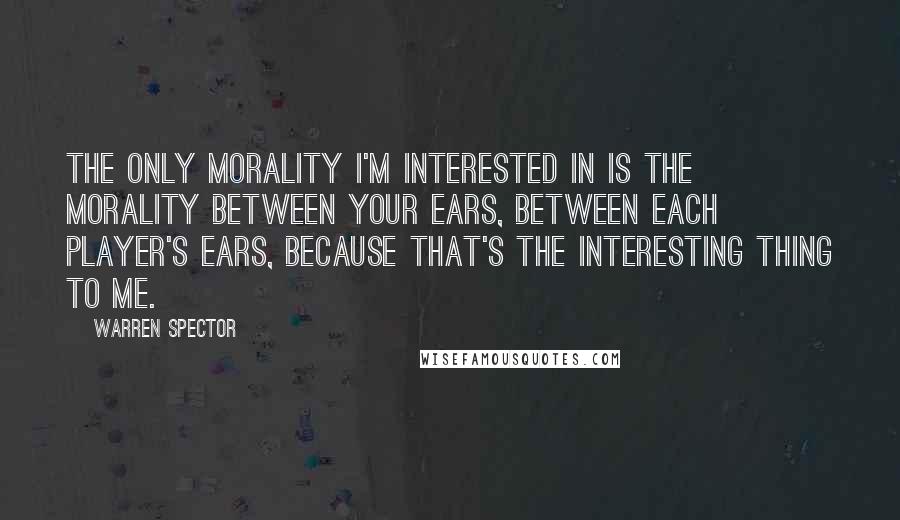 Warren Spector Quotes: The only morality I'm interested in is the morality between your ears, between each player's ears, because that's the interesting thing to me.