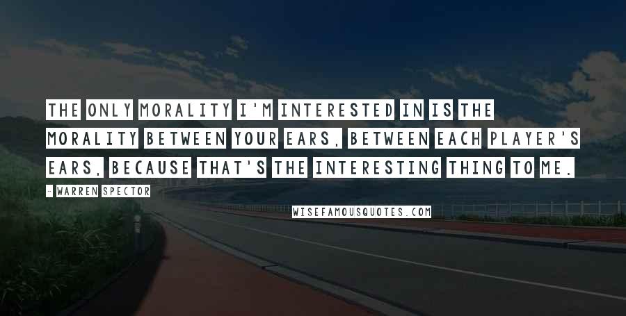 Warren Spector Quotes: The only morality I'm interested in is the morality between your ears, between each player's ears, because that's the interesting thing to me.