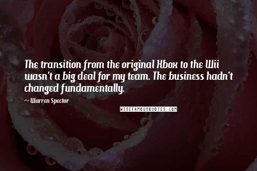 Warren Spector Quotes: The transition from the original Xbox to the Wii wasn't a big deal for my team. The business hadn't changed fundamentally.