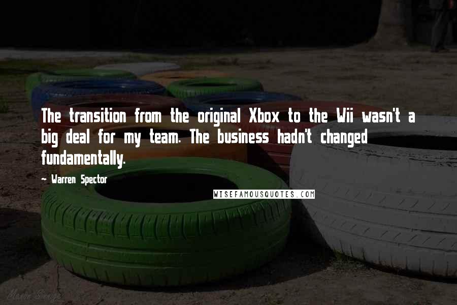 Warren Spector Quotes: The transition from the original Xbox to the Wii wasn't a big deal for my team. The business hadn't changed fundamentally.