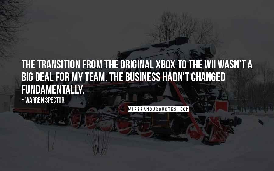 Warren Spector Quotes: The transition from the original Xbox to the Wii wasn't a big deal for my team. The business hadn't changed fundamentally.