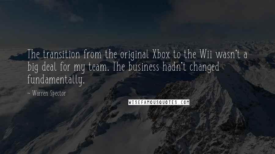 Warren Spector Quotes: The transition from the original Xbox to the Wii wasn't a big deal for my team. The business hadn't changed fundamentally.