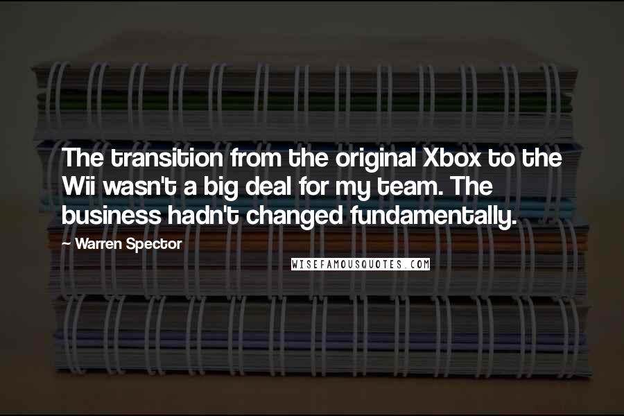 Warren Spector Quotes: The transition from the original Xbox to the Wii wasn't a big deal for my team. The business hadn't changed fundamentally.