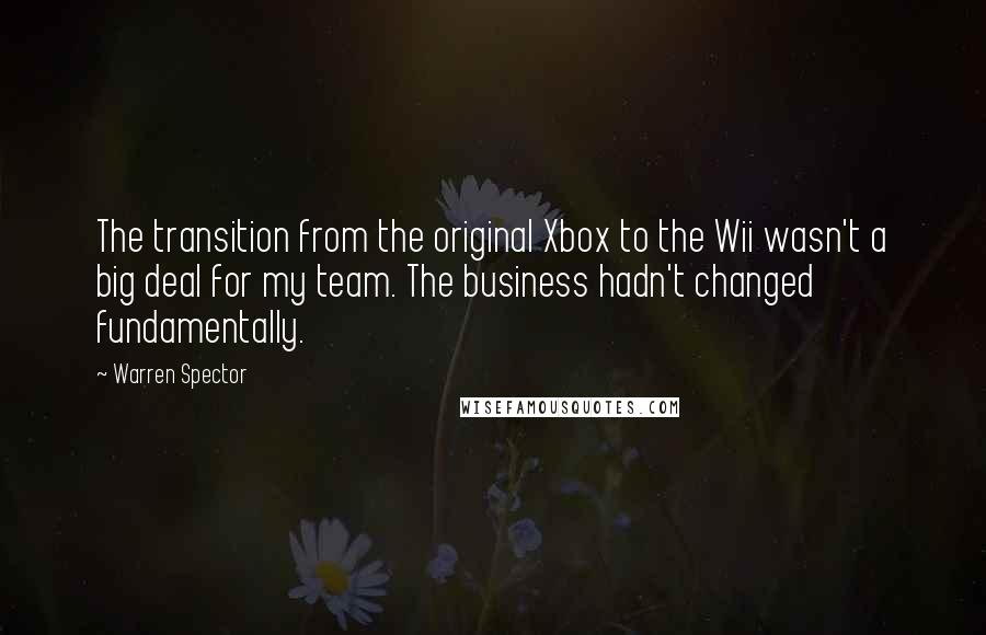 Warren Spector Quotes: The transition from the original Xbox to the Wii wasn't a big deal for my team. The business hadn't changed fundamentally.