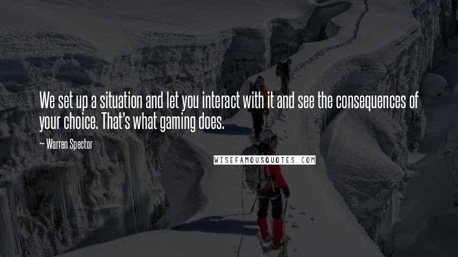 Warren Spector Quotes: We set up a situation and let you interact with it and see the consequences of your choice. That's what gaming does.