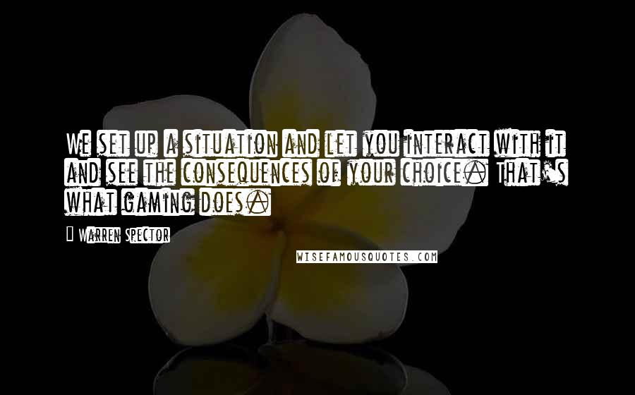 Warren Spector Quotes: We set up a situation and let you interact with it and see the consequences of your choice. That's what gaming does.