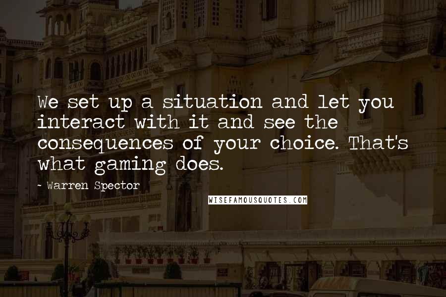 Warren Spector Quotes: We set up a situation and let you interact with it and see the consequences of your choice. That's what gaming does.