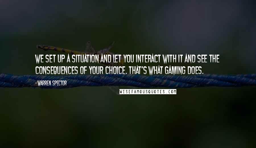 Warren Spector Quotes: We set up a situation and let you interact with it and see the consequences of your choice. That's what gaming does.