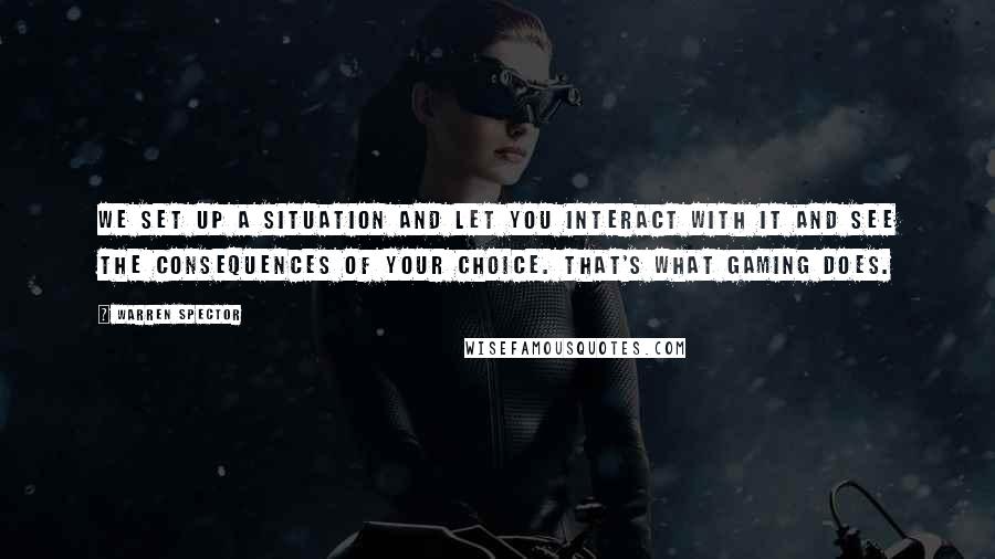 Warren Spector Quotes: We set up a situation and let you interact with it and see the consequences of your choice. That's what gaming does.