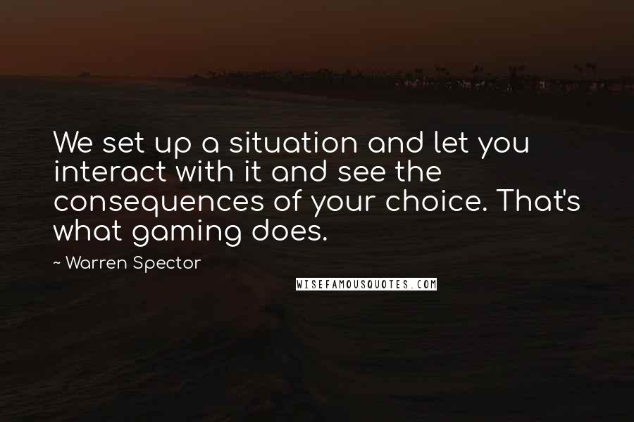 Warren Spector Quotes: We set up a situation and let you interact with it and see the consequences of your choice. That's what gaming does.