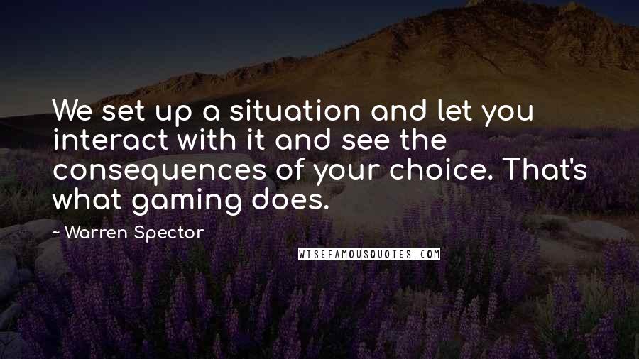 Warren Spector Quotes: We set up a situation and let you interact with it and see the consequences of your choice. That's what gaming does.