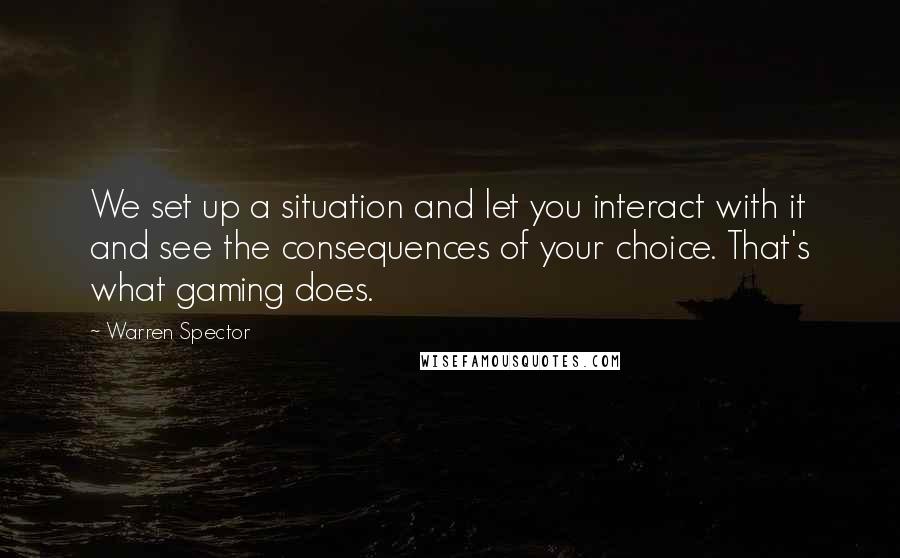 Warren Spector Quotes: We set up a situation and let you interact with it and see the consequences of your choice. That's what gaming does.