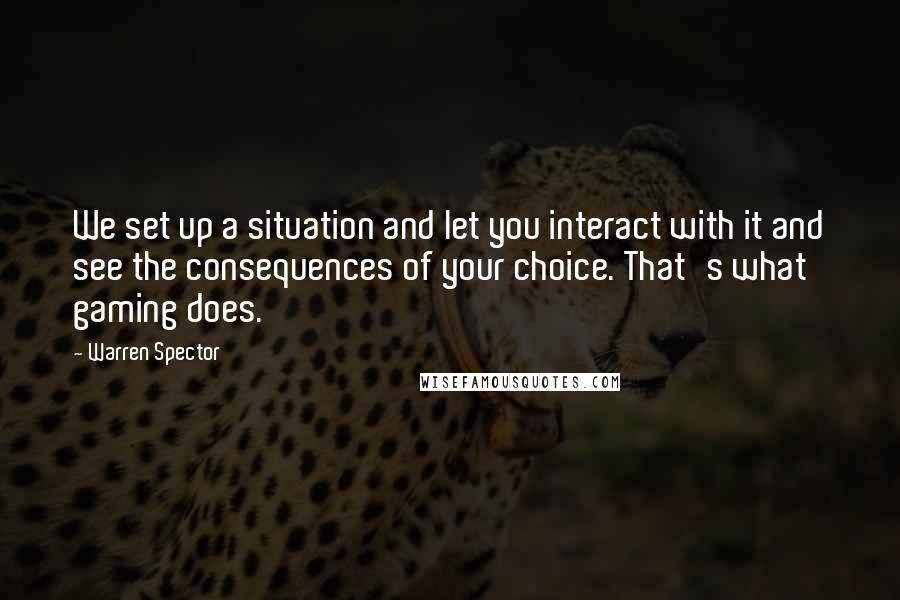 Warren Spector Quotes: We set up a situation and let you interact with it and see the consequences of your choice. That's what gaming does.