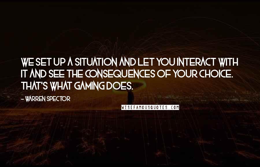 Warren Spector Quotes: We set up a situation and let you interact with it and see the consequences of your choice. That's what gaming does.