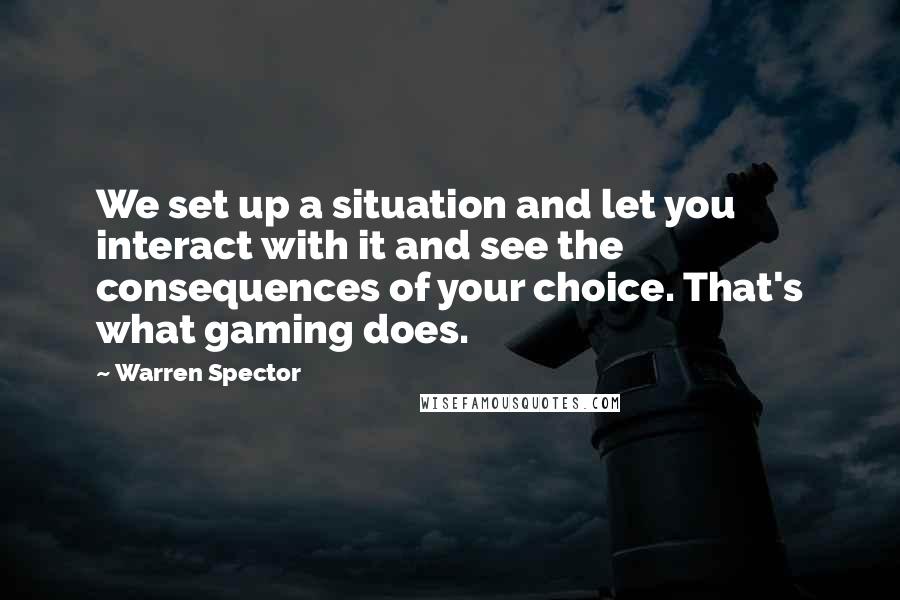 Warren Spector Quotes: We set up a situation and let you interact with it and see the consequences of your choice. That's what gaming does.