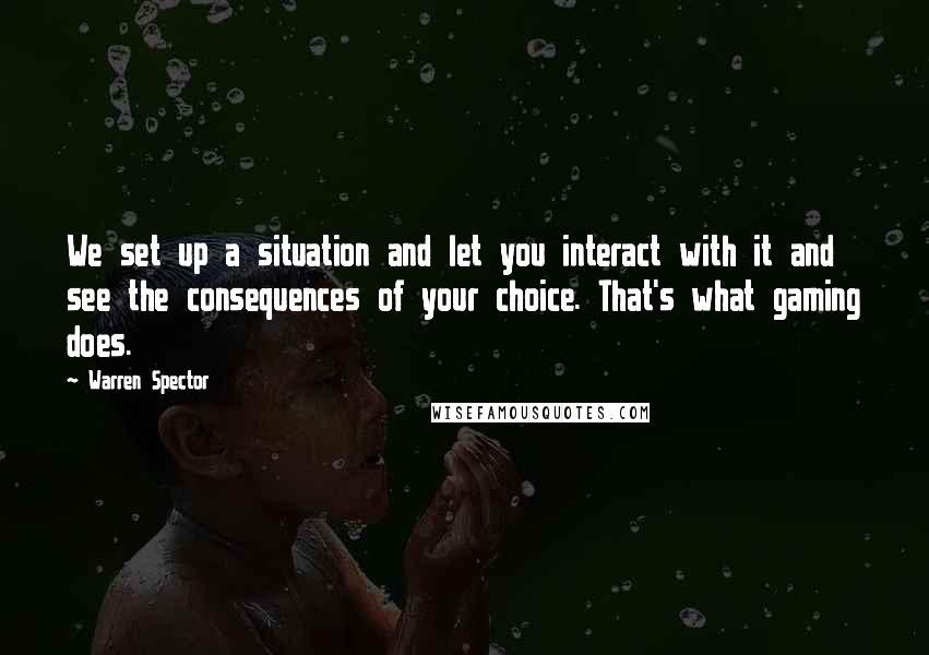 Warren Spector Quotes: We set up a situation and let you interact with it and see the consequences of your choice. That's what gaming does.