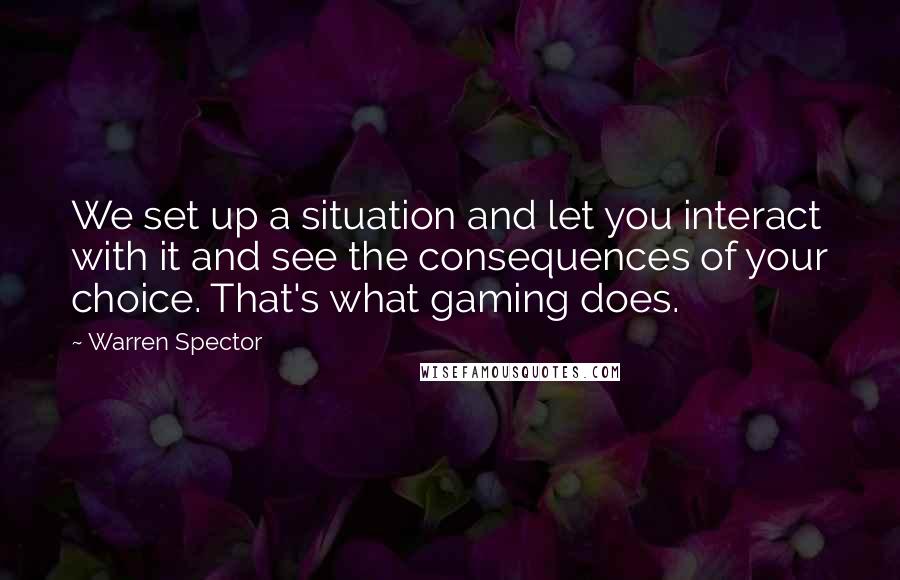 Warren Spector Quotes: We set up a situation and let you interact with it and see the consequences of your choice. That's what gaming does.