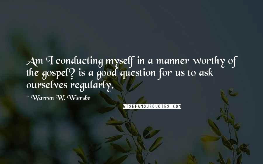 Warren W. Wiersbe Quotes: Am I conducting myself in a manner worthy of the gospel? is a good question for us to ask ourselves regularly.