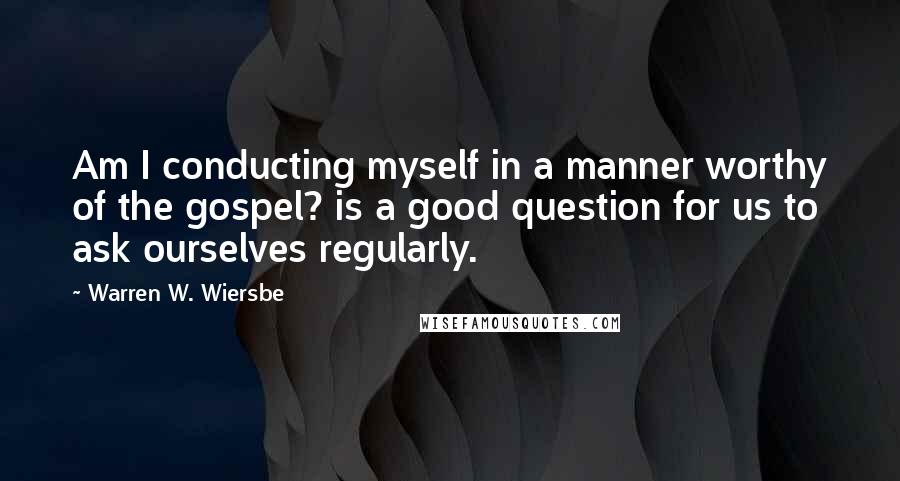 Warren W. Wiersbe Quotes: Am I conducting myself in a manner worthy of the gospel? is a good question for us to ask ourselves regularly.