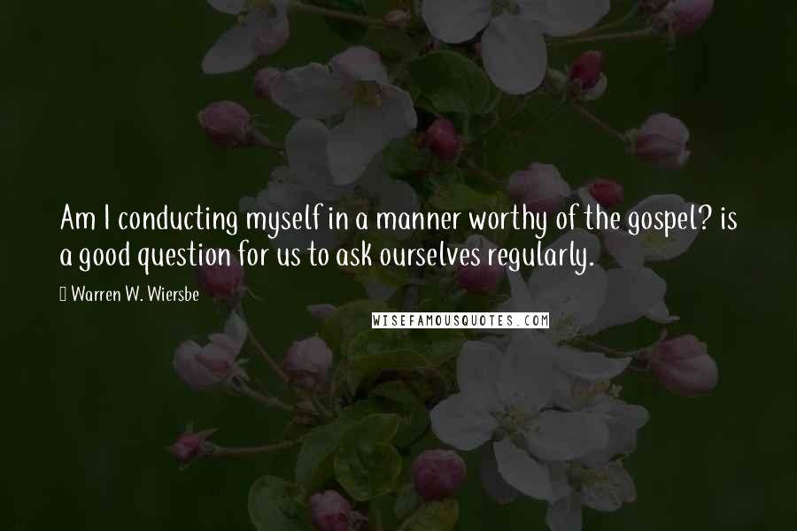 Warren W. Wiersbe Quotes: Am I conducting myself in a manner worthy of the gospel? is a good question for us to ask ourselves regularly.