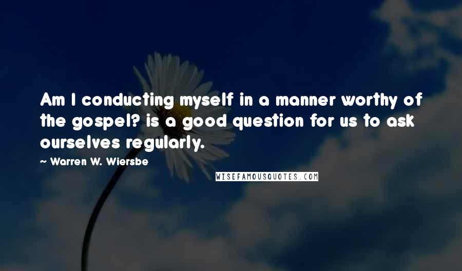 Warren W. Wiersbe Quotes: Am I conducting myself in a manner worthy of the gospel? is a good question for us to ask ourselves regularly.