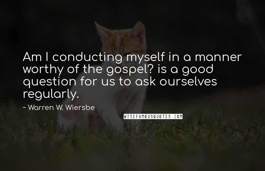 Warren W. Wiersbe Quotes: Am I conducting myself in a manner worthy of the gospel? is a good question for us to ask ourselves regularly.