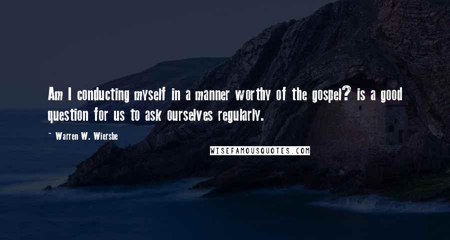 Warren W. Wiersbe Quotes: Am I conducting myself in a manner worthy of the gospel? is a good question for us to ask ourselves regularly.