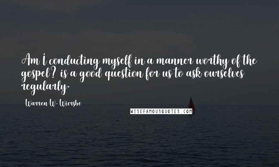 Warren W. Wiersbe Quotes: Am I conducting myself in a manner worthy of the gospel? is a good question for us to ask ourselves regularly.