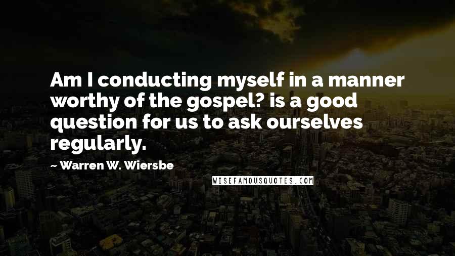 Warren W. Wiersbe Quotes: Am I conducting myself in a manner worthy of the gospel? is a good question for us to ask ourselves regularly.