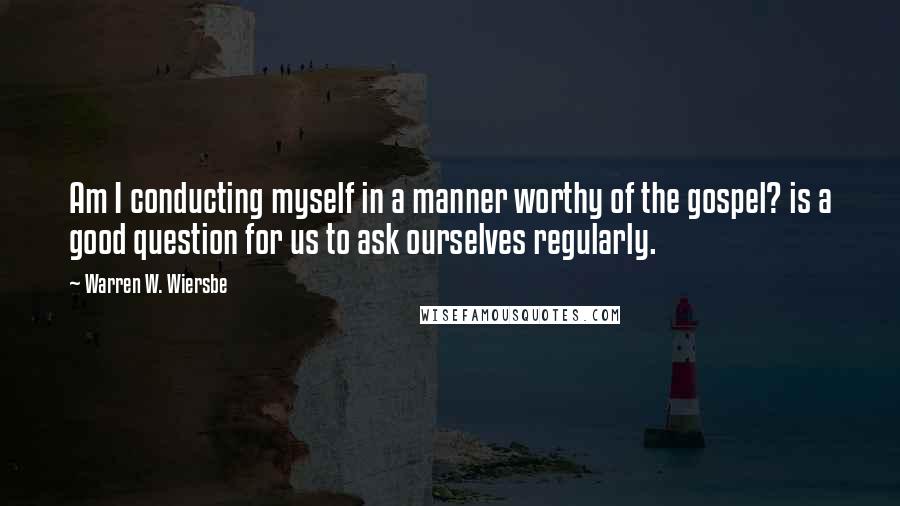 Warren W. Wiersbe Quotes: Am I conducting myself in a manner worthy of the gospel? is a good question for us to ask ourselves regularly.