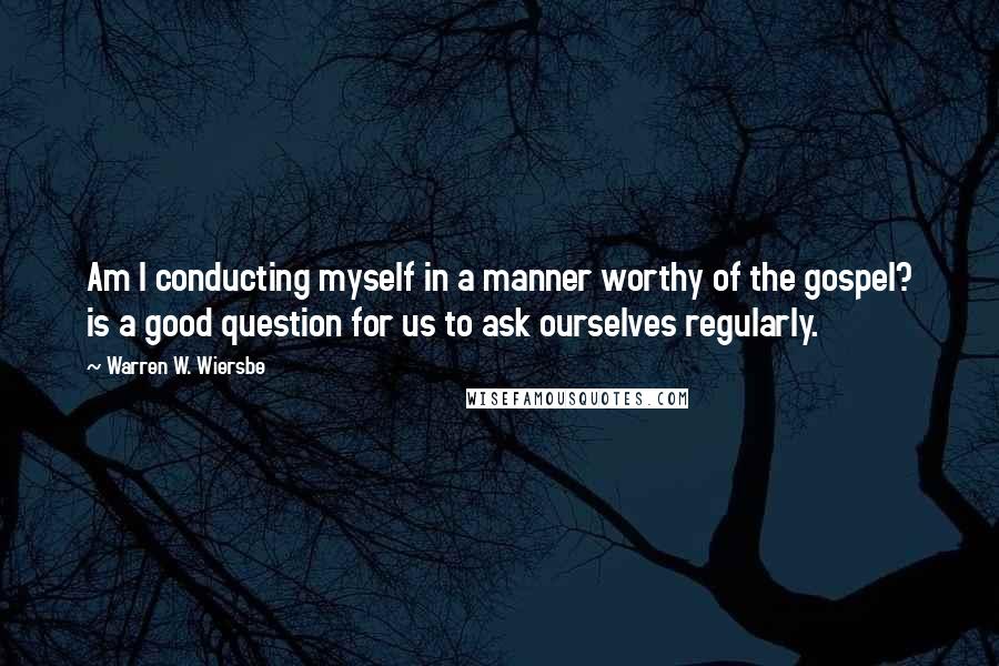 Warren W. Wiersbe Quotes: Am I conducting myself in a manner worthy of the gospel? is a good question for us to ask ourselves regularly.