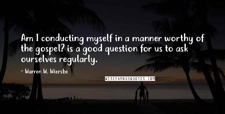 Warren W. Wiersbe Quotes: Am I conducting myself in a manner worthy of the gospel? is a good question for us to ask ourselves regularly.