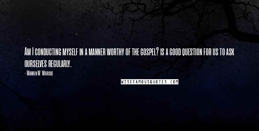 Warren W. Wiersbe Quotes: Am I conducting myself in a manner worthy of the gospel? is a good question for us to ask ourselves regularly.