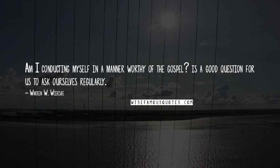 Warren W. Wiersbe Quotes: Am I conducting myself in a manner worthy of the gospel? is a good question for us to ask ourselves regularly.