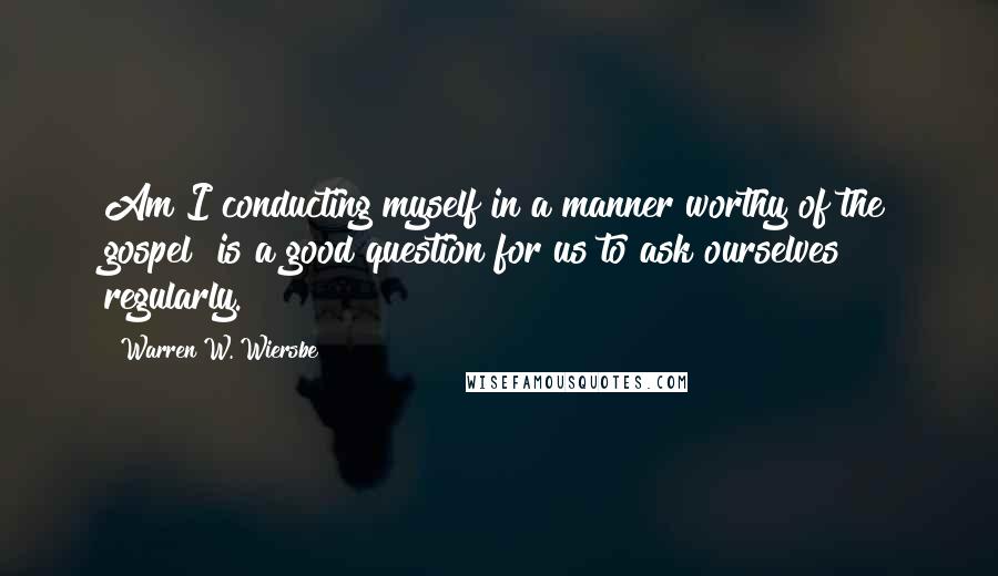 Warren W. Wiersbe Quotes: Am I conducting myself in a manner worthy of the gospel? is a good question for us to ask ourselves regularly.