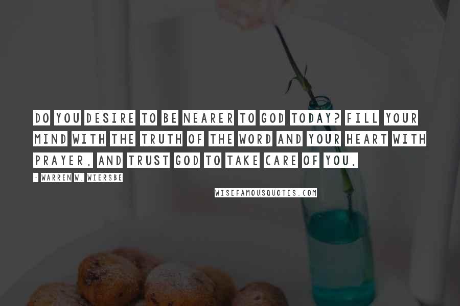 Warren W. Wiersbe Quotes: Do you desire to be nearer to God today? Fill your mind with the truth of the Word and your heart with prayer, and trust God to take care of you.