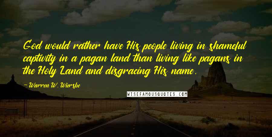 Warren W. Wiersbe Quotes: God would rather have His people living in shameful captivity in a pagan land than living like pagans in the Holy Land and disgracing His name.