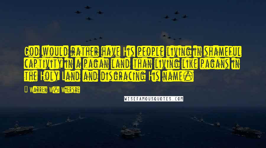 Warren W. Wiersbe Quotes: God would rather have His people living in shameful captivity in a pagan land than living like pagans in the Holy Land and disgracing His name.