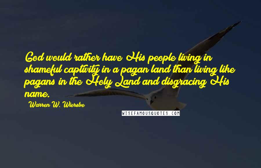 Warren W. Wiersbe Quotes: God would rather have His people living in shameful captivity in a pagan land than living like pagans in the Holy Land and disgracing His name.