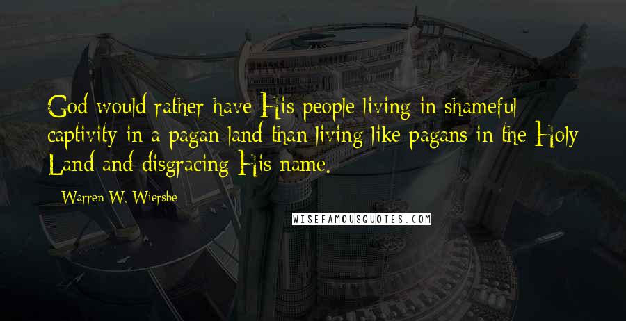 Warren W. Wiersbe Quotes: God would rather have His people living in shameful captivity in a pagan land than living like pagans in the Holy Land and disgracing His name.