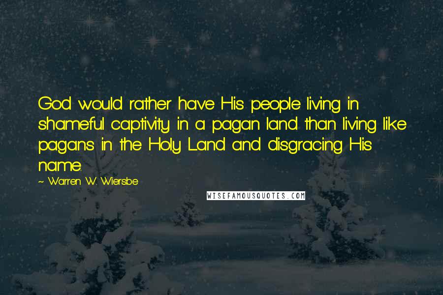 Warren W. Wiersbe Quotes: God would rather have His people living in shameful captivity in a pagan land than living like pagans in the Holy Land and disgracing His name.